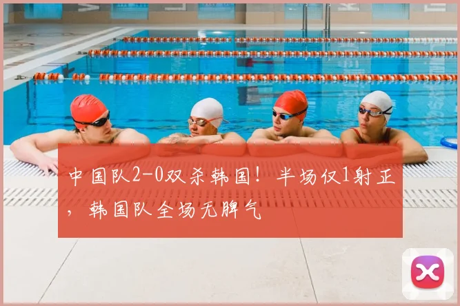 中国队2-0双杀韩国！半场仅1射正，韩国队全场无脾气