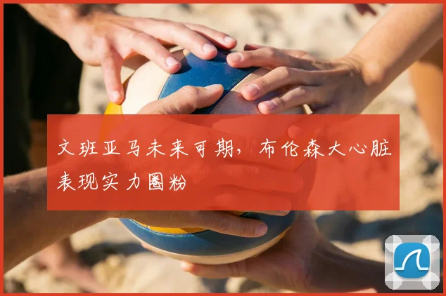 文班亚马未来可期，布伦森大心脏表现实力圈粉