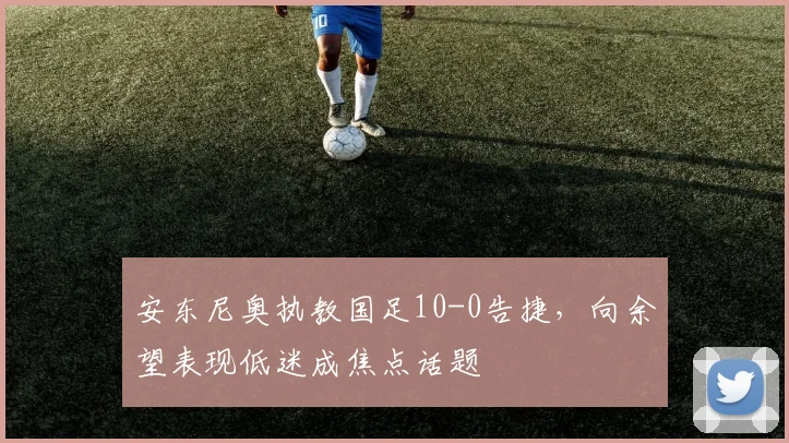 安东尼奥执教国足10-0告捷，向余望表现低迷成焦点话题