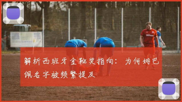 解析西班牙金靴奖指向:为何姆巴佩名字被频繁提及