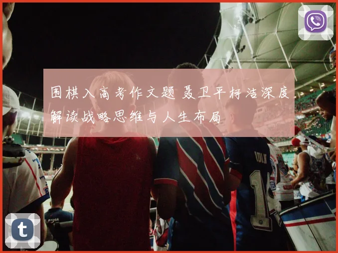 围棋入高考作文题 聂卫平柯洁深度解读战略思维与人生布局