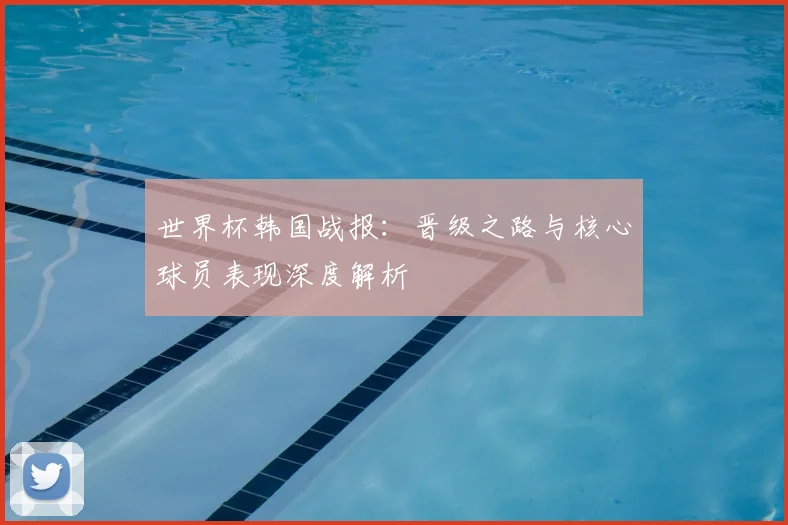 世界杯韩国战报：晋级之路与核心球员表现深度解析