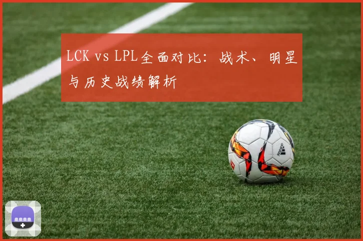LCK vs LPL全面对比：战术、明星与历史战绩解析