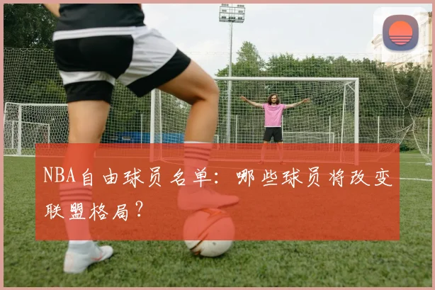 NBA自由球员名单：哪些球员将改变联盟格局？