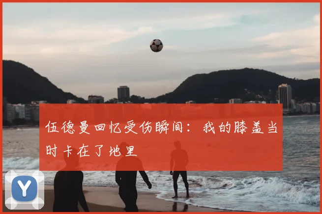 伍德曼回忆受伤瞬间：我的膝盖当时卡在了地里