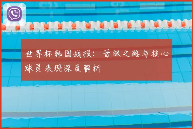 世界杯韩国战报：晋级之路与核心球员表现深度解析