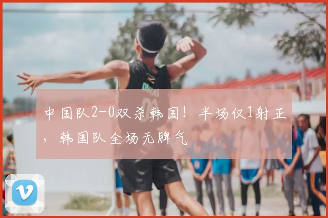 中国队2-0双杀韩国！半场仅1射正，韩国队全场无脾气