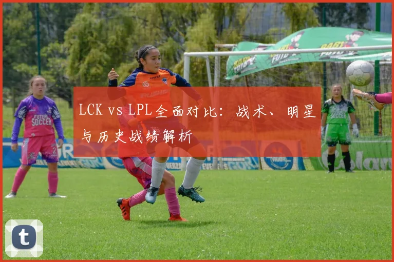 LCK vs LPL全面对比：战术、明星与历史战绩解析