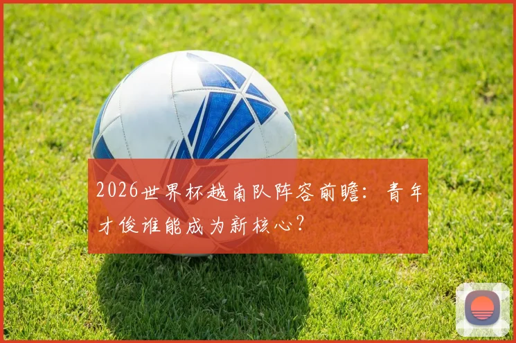 2026世界杯越南队阵容前瞻：青年才俊谁能成为新核心？