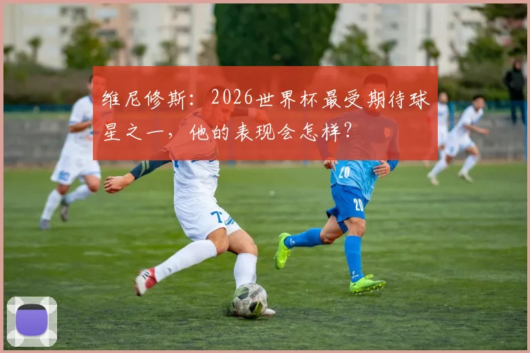 维尼修斯：2026世界杯最受期待球星之一，他的表现会怎样？