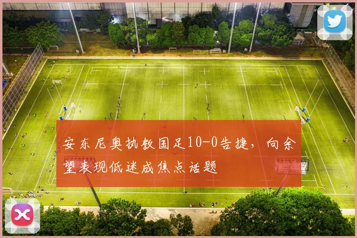 安东尼奥执教国足10-0告捷，向余望表现低迷成焦点话题